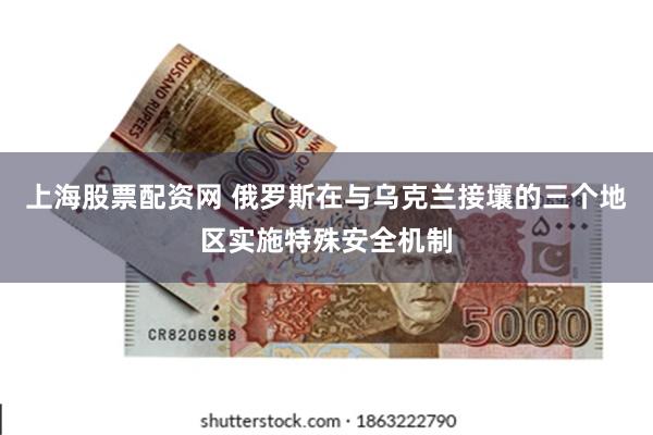 上海股票配资网 俄罗斯在与乌克兰接壤的三个地区实施特殊安全机制