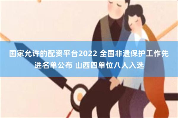 国家允许的配资平台2022 全国非遗保护工作先进名单公布 山西四单位八人入选