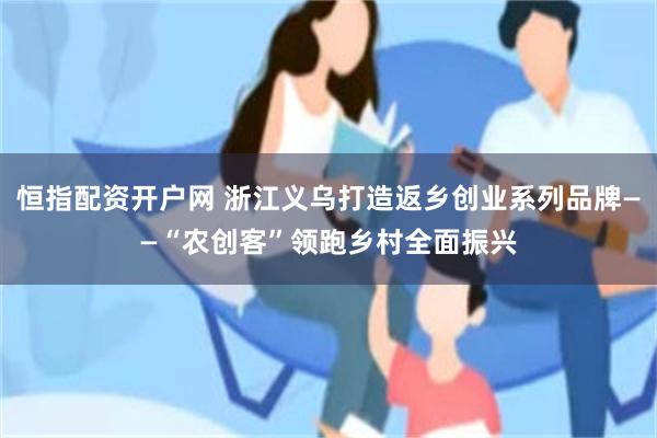 恒指配资开户网 浙江义乌打造返乡创业系列品牌——“农创客”领跑乡村全面振兴