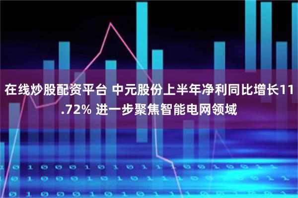 在线炒股配资平台 中元股份上半年净利同比增长11.72% 进一步聚焦智能电网领域