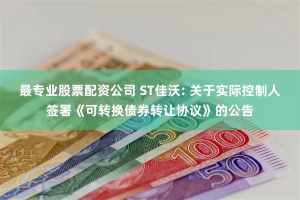 最专业股票配资公司 ST佳沃: 关于实际控制人签署《可转换债券转让协议》的公告