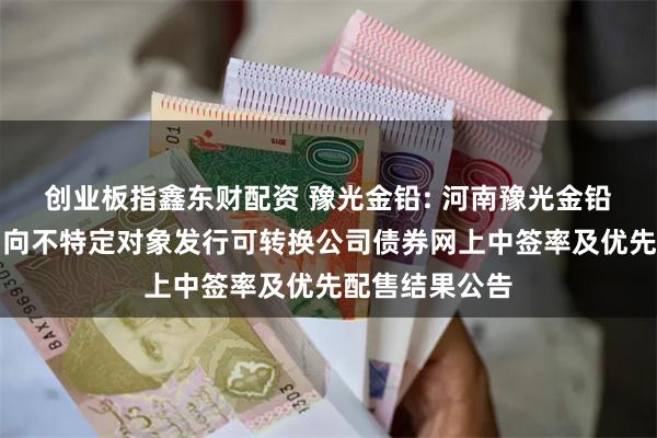 创业板指鑫东财配资 豫光金铅: 河南豫光金铅股份有限公司向不特定对象发行可转换公司债券网上中签率及优先配售结果公告