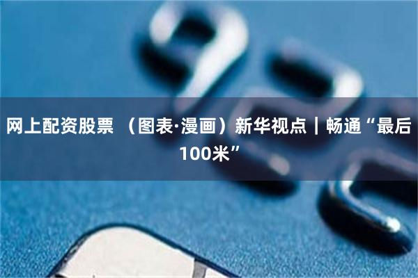 网上配资股票 （图表·漫画）新华视点｜畅通“最后100米”