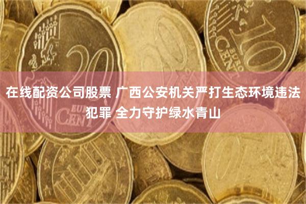 在线配资公司股票 广西公安机关严打生态环境违法犯罪 全力守护绿水青山