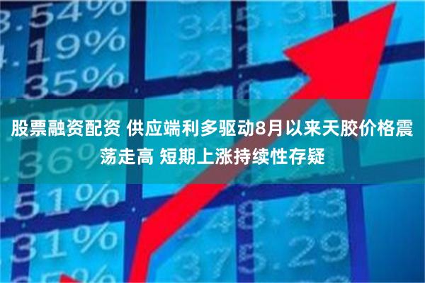 股票融资配资 供应端利多驱动8月以来天胶价格震荡走高 短期上涨持续性存疑