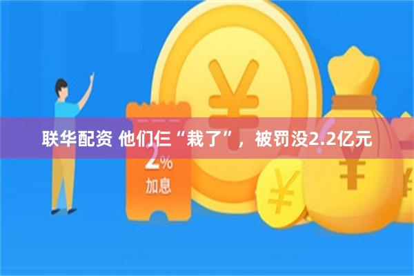 联华配资 他们仨“栽了”，被罚没2.2亿元