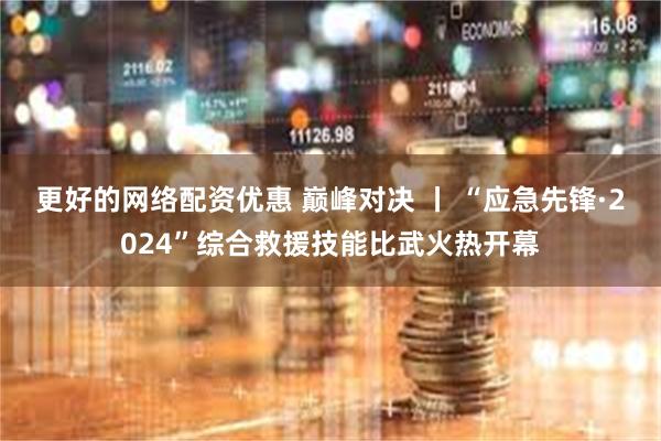 更好的网络配资优惠 巅峰对决 丨 “应急先锋·2024”综合救援技能比武火热开幕