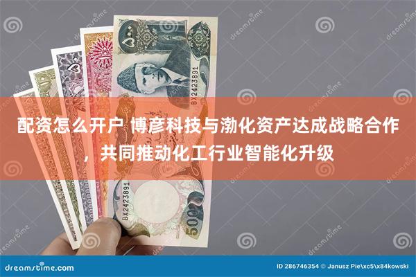 配资怎么开户 博彦科技与渤化资产达成战略合作，共同推动化工行业智能化升级