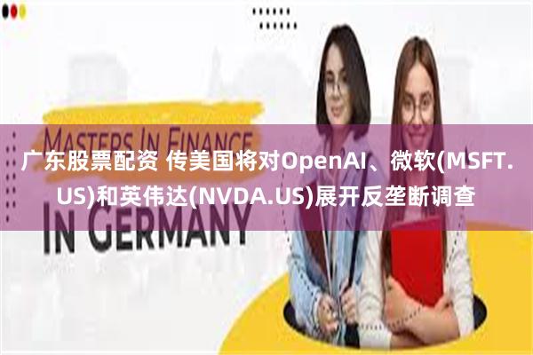 广东股票配资 传美国将对OpenAI、微软(MSFT.US)和英伟达(NVDA.US)展开反垄断调查