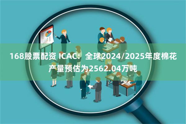 168股票配资 ICAC：全球2024/2025年度棉花产量预估为2562.04万吨