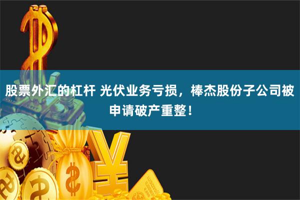 股票外汇的杠杆 光伏业务亏损，棒杰股份子公司被申请破产重整！