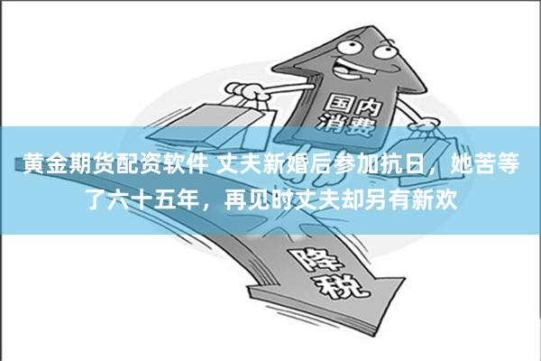 黄金期货配资软件 丈夫新婚后参加抗日，她苦等了六十五年，再见时丈夫却另有新欢