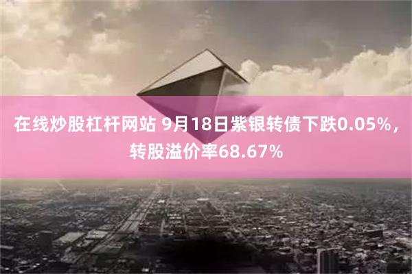 在线炒股杠杆网站 9月18日紫银转债下跌0.05%，转股溢价率68.67%