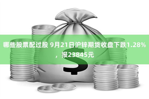 哪些股票配过股 9月21日沪锌期货收盘下跌1.28%，报23845元