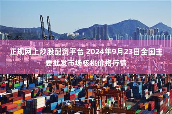 正规网上炒股配资平台 2024年9月23日全国主要批发市场核桃价格行情