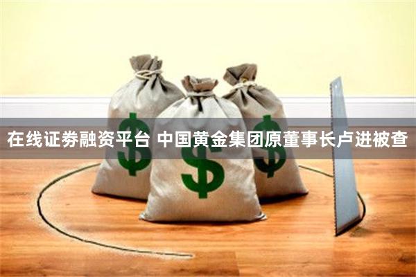 在线证劵融资平台 中国黄金集团原董事长卢进被查