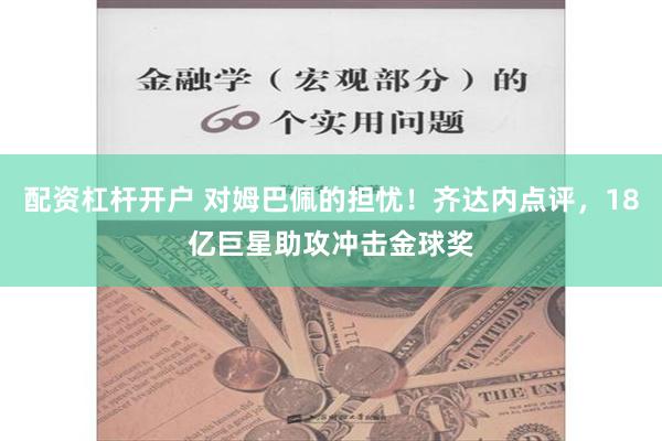 配资杠杆开户 对姆巴佩的担忧！齐达内点评，18亿巨星助攻冲击金球奖