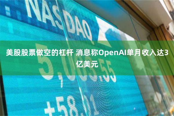 美股股票做空的杠杆 消息称OpenAI单月收入达3亿美元