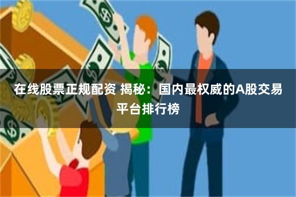 在线股票正规配资 揭秘：国内最权威的A股交易平台排行榜