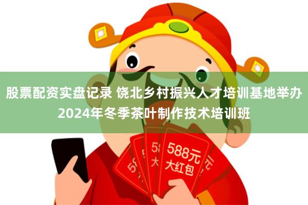 股票配资实盘记录 饶北乡村振兴人才培训基地举办2024年冬季茶叶制作技术培训班