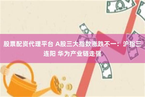 股票配资代理平台 A股三大指数涨跌不一：沪指三连阳 华为产业链走强