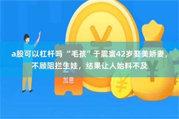 a股可以杠杆吗 “毛孩”于震寰42岁娶美娇妻，不顾阻拦生娃，结果让人始料不及