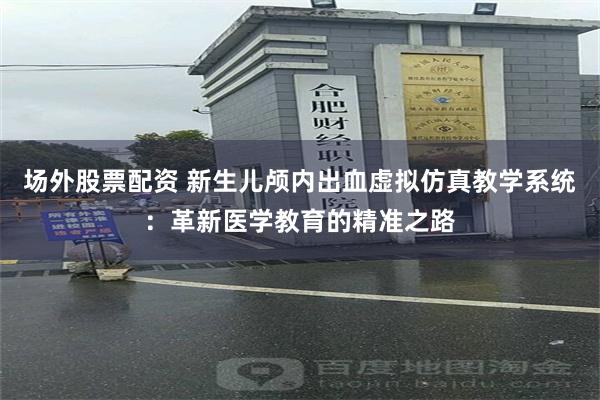 场外股票配资 新生儿颅内出血虚拟仿真教学系统：革新医学教育的精准之路