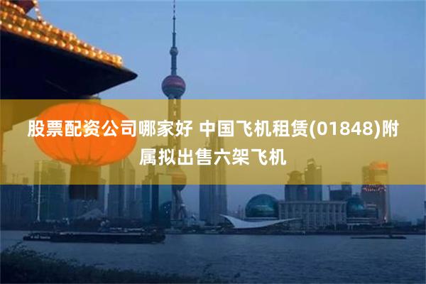 股票配资公司哪家好 中国飞机租赁(01848)附属拟出售六架飞机