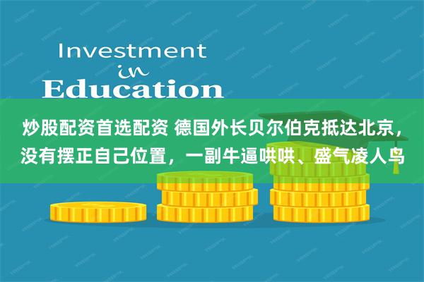 炒股配资首选配资 德国外长贝尔伯克抵达北京，没有摆正自己位置，一副牛逼哄哄、盛气凌人鸟