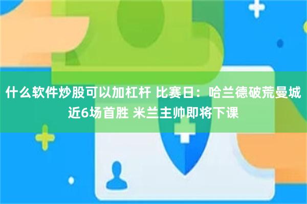 什么软件炒股可以加杠杆 比赛日：哈兰德破荒曼城近6场首胜 米兰主帅即将下课