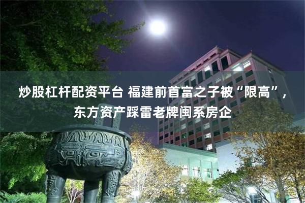 炒股杠杆配资平台 福建前首富之子被“限高”，东方资产踩雷老牌闽系房企