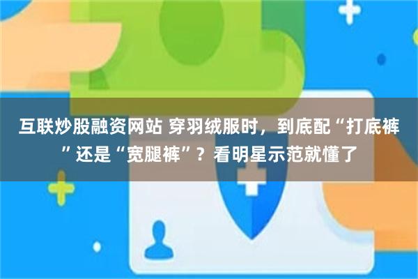 互联炒股融资网站 穿羽绒服时，到底配“打底裤”还是“宽腿裤”？看明星示范就懂了