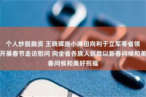 个人炒股融资 王晓晖施小琳田向利于立军等省领导率团开展春节走访慰问 向全省各族人民致以新春问候和美好祝福